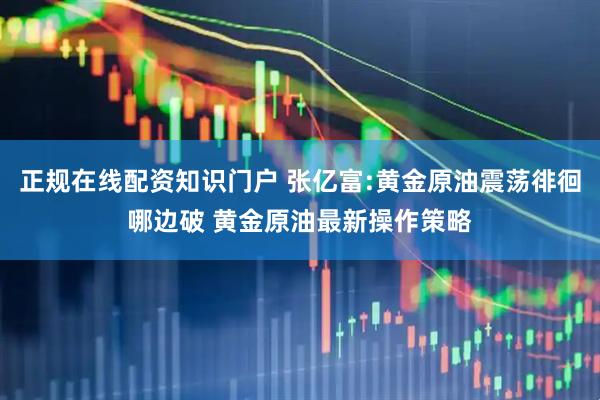 正规在线配资知识门户 张亿富:黄金原油震荡徘徊哪边破 黄金原油最新操作策略