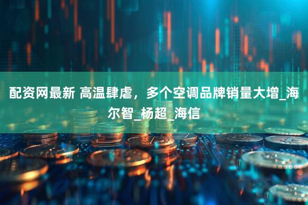 配资网最新 高温肆虐，多个空调品牌销量大增_海尔智_杨超_海信