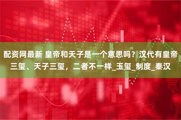 配资网最新 皇帝和天子是一个意思吗？汉代有皇帝三玺、天子三玺，二者不一样_玉玺_制度_秦汉