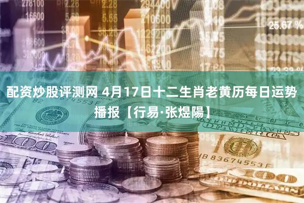 配资炒股评测网 4月17日十二生肖老黄历每日运势播报【行易·张煜陽】