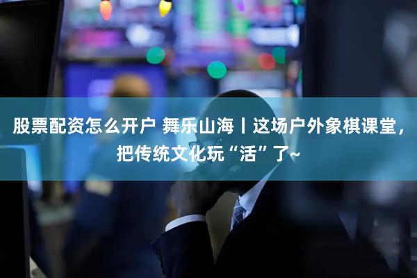 股票配资怎么开户 舞乐山海丨这场户外象棋课堂，把传统文化玩“活”了~